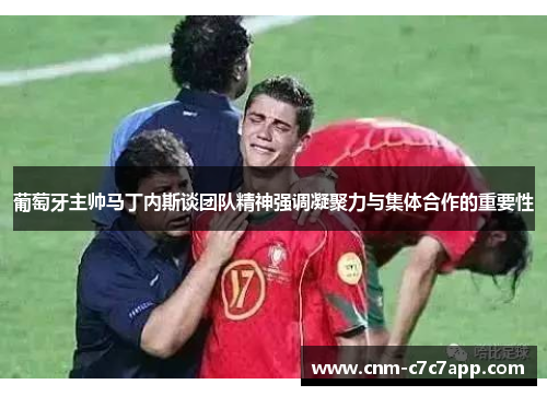 葡萄牙主帅马丁内斯谈团队精神强调凝聚力与集体合作的重要性