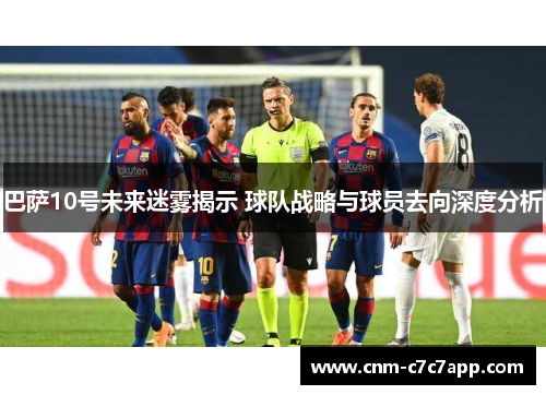 巴萨10号未来迷雾揭示 球队战略与球员去向深度分析