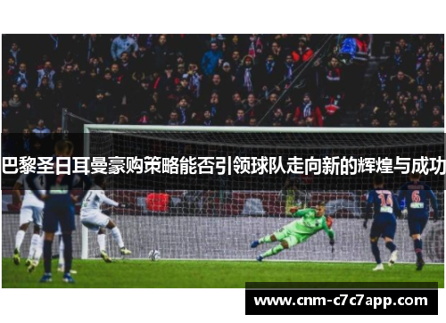 巴黎圣日耳曼豪购策略能否引领球队走向新的辉煌与成功