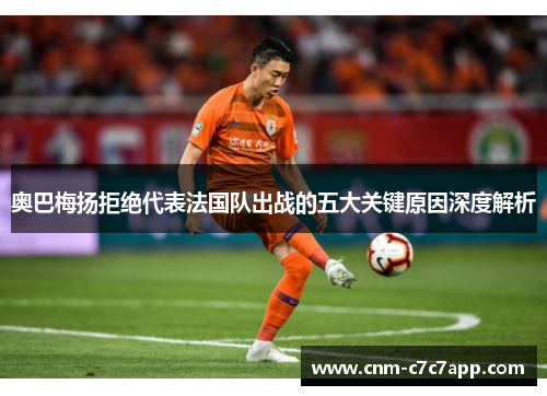 奥巴梅扬拒绝代表法国队出战的五大关键原因深度解析 奥巴梅扬拒绝代表法国队出战的五大关键原因深度解析