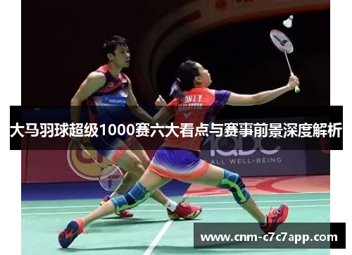大马羽球超级1000赛六大看点与赛事前景深度解析 大马羽球超级1000赛六大看点与赛事前景深度解析