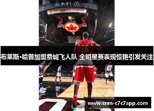 布莱斯·哈普加盟费城飞人队 全明星赛表现惊艳引发关注