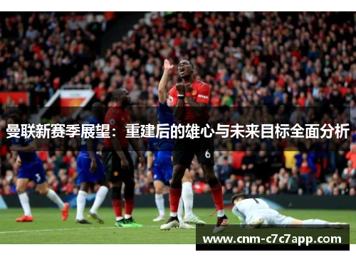 曼联新赛季展望:重建后的雄心与未来目标全面分析 曼联新赛季展望:重建后的雄心与未来目标全面分析