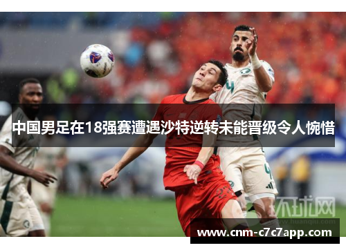 中国男足在18强赛遭遇沙特逆转未能晋级令人惋惜 中国男足在18强赛遭遇沙特逆转未能晋级令人惋惜