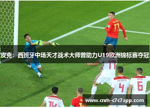 皮克：西班牙中场天才战术大师曾助力U19欧洲锦标赛夺冠