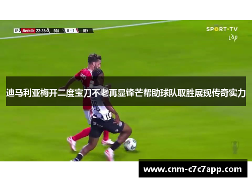 迪马利亚梅开二度宝刀不老再显锋芒帮助球队取胜展现传奇实力 迪马利亚梅开二度宝刀不老再显锋芒帮助球队取胜展现传奇实力